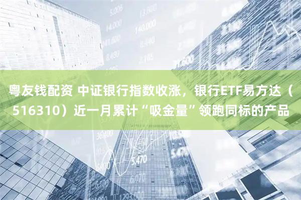 粤友钱配资 中证银行指数收涨，银行ETF易方达（516310）近一月累计“吸金量”领跑同标的产品